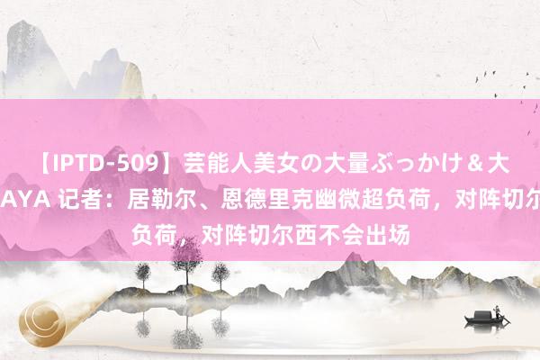 【IPTD-509】芸能人美女の大量ぶっかけ＆大量ごっくん AYA 记者：居勒尔、恩德里克幽微超负荷，对阵切尔西不会出场