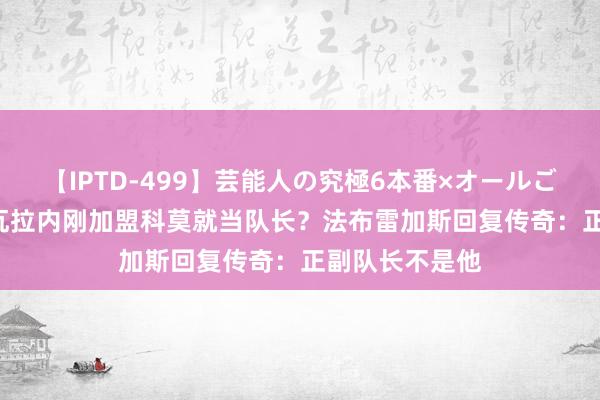 【IPTD-499】芸能人の究極6本番×オールごっくん AYA 瓦拉内刚加盟科莫就当队长？法布雷加斯回复传奇：正副队长不是他