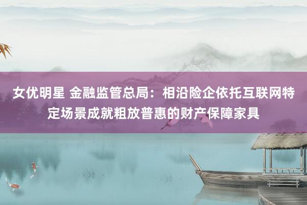 女优明星 金融监管总局：相沿险企依托互联网特定场景成就粗放普惠的财产保障家具