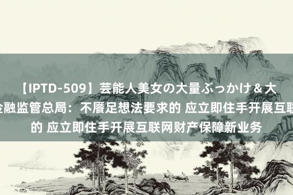 【IPTD-509】芸能人美女の大量ぶっかけ＆大量ごっくん AYA 金融监管总局：不餍足想法要求的 应立即住手开展互联网财产保障新业务