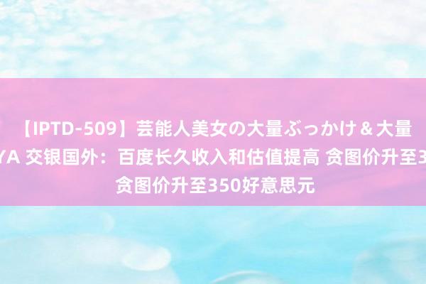 【IPTD-509】芸能人美女の大量ぶっかけ＆大量ごっくん AYA 交银国外：百度长久收入和估值提高 贪图价升至350好意思元