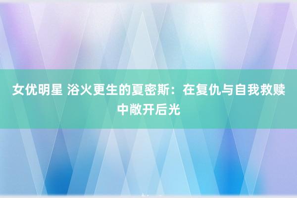 女优明星 浴火更生的夏密斯：在复仇与自我救赎中敞开后光