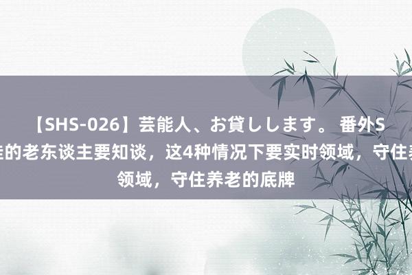 【SHS-026】芸能人、お貸しします。 番外SP 襄助带娃的老东谈主要知谈，这4种情况下要实时领域，守住养老的底牌