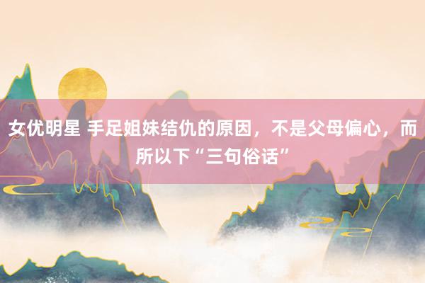 女优明星 手足姐妹结仇的原因，不是父母偏心，而所以下“三句俗话”