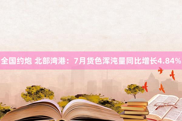 全国约炮 北部湾港：7月货色浑沌量同比增长4.84%