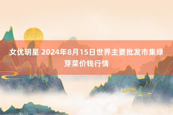 女优明星 2024年8月15日世界主要批发市集绿芽菜价钱行情