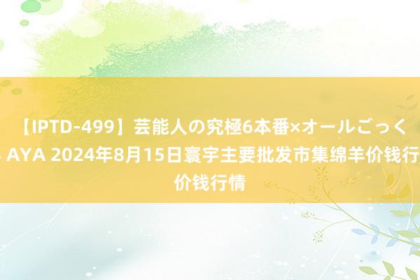 【IPTD-499】芸能人の究極6本番×オールごっくん AYA 2024年8月15日寰宇主要批发市集绵羊价钱行情