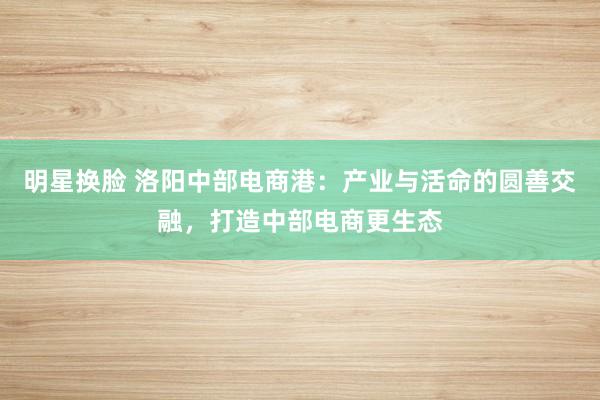 明星换脸 洛阳中部电商港：产业与活命的圆善交融，打造中部电商更生态