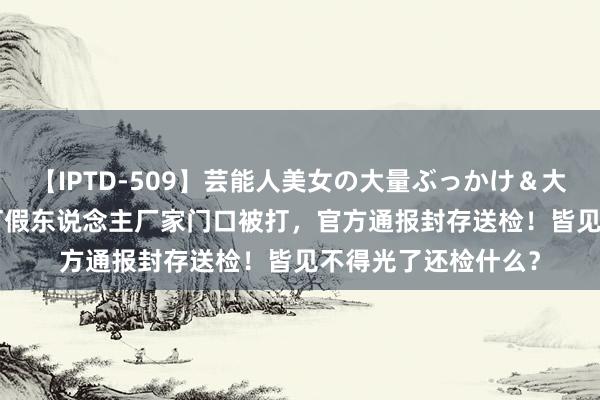 【IPTD-509】芸能人美女の大量ぶっかけ＆大量ごっくん AYA 打假东说念主厂家门口被打，官方通报封存送检！皆见不得光了还检什么？