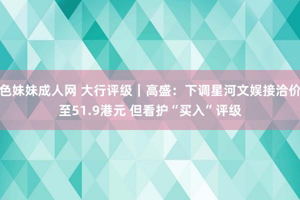 色妹妹成人网 大行评级｜高盛：下调星河文娱接洽价至51.9港元 但看护“买入”评级