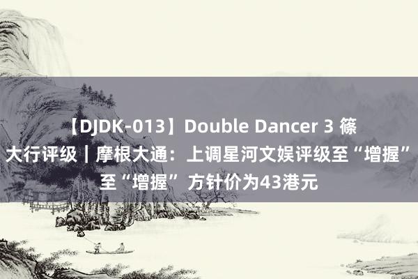 【DJDK-013】Double Dancer 3 篠田ゆう 三浦まい 大行评级｜摩根大通：上调星河文娱评级至“增握” 方针价为43港元