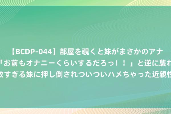 【BCDP-044】部屋を覗くと妹がまさかのアナルオナニー。問いただすと「お前もオナニーくらいするだろっ！！」と逆に襲われたボク…。性に奔放すぎる妹に押し倒されついついハメちゃった近親性交12編 中国光大绿色环保(01257.HK)上半年纯利跌45%至1.44亿港元  中期息1.4港仙