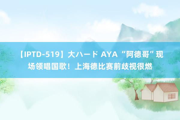 【IPTD-519】大ハード AYA “阿德哥”现场领唱国歌！上海德比赛前歧视很燃