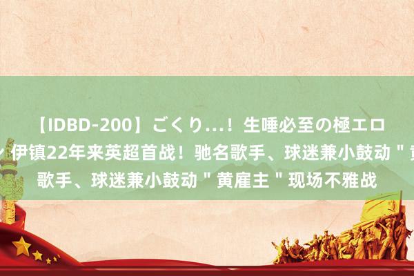 【IDBD-200】ごくり…！生唾必至の極エロボディセレクション 伊镇22年来英超首战！驰名歌手、球迷兼小鼓动＂黄雇主＂现场不雅战