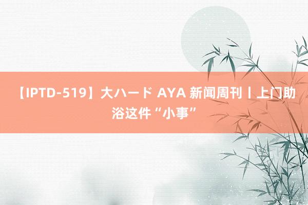 【IPTD-519】大ハード AYA 新闻周刊丨上门助浴这件“小事”