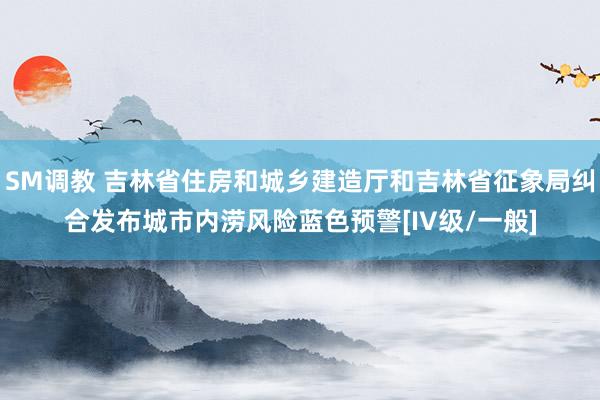 SM调教 吉林省住房和城乡建造厅和吉林省征象局纠合发布城市内涝风险蓝色预警[IV级/一般]