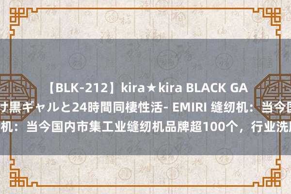 【BLK-212】kira★kira BLACK GAL レンタル痴女GAL-日焼け黒ギャルと24時間同棲性活- EMIRI 缝纫机：当今国内市集工业缝纫机品牌超100个，行业洗牌程度尚未罢了