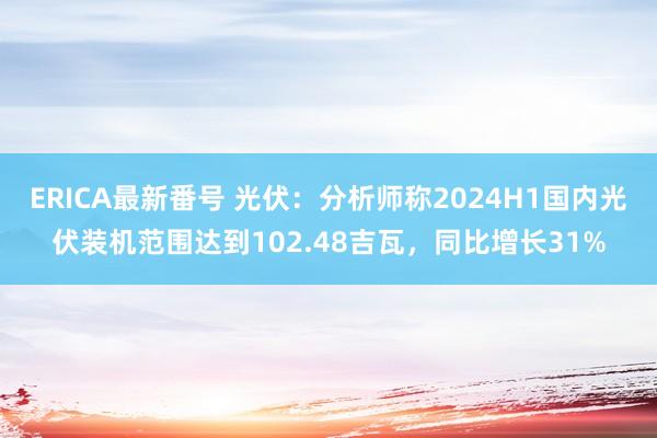 ERICA最新番号 光伏：分析师称2024H1国内光伏装机范围达到102.48吉瓦，同比增长31%