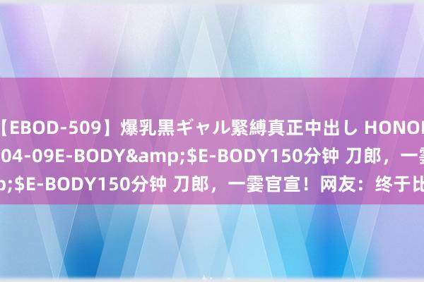 【EBOD-509】爆乳黒ギャル緊縛真正中出し HONOKA</a>2016-04-09E-BODY&$E-BODY150分钟 刀郎，一霎官宣！网友：终于比及