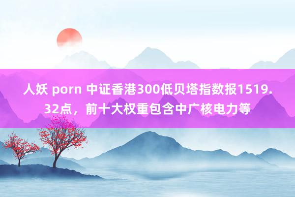 人妖 porn 中证香港300低贝塔指数报1519.32点，前十大权重包含中广核电力等