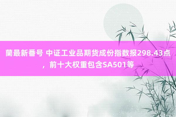 蘭最新番号 中证工业品期货成份指数报298.43点，前十大权重包含SA501等