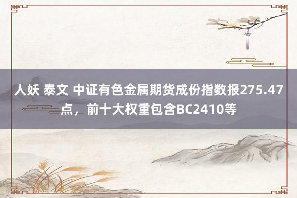 人妖 泰文 中证有色金属期货成份指数报275.47点，前十大权重包含BC2410等