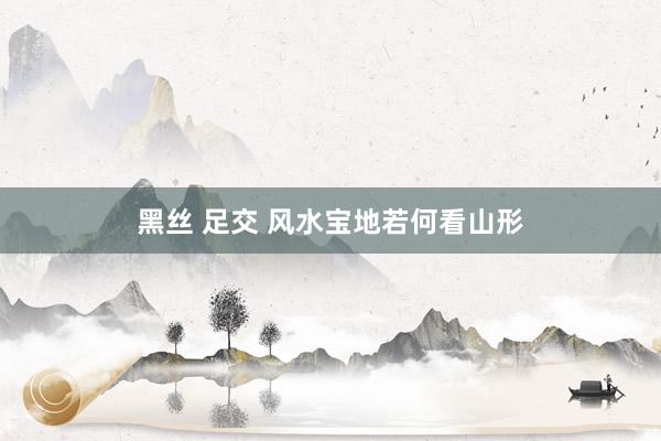 黑丝 足交 风水宝地若何看山形