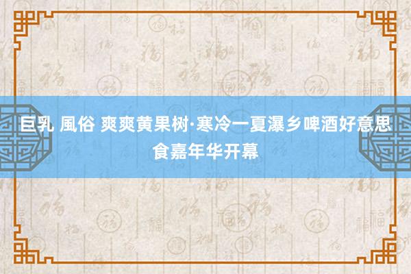 巨乳 風俗 爽爽黄果树·寒冷一夏瀑乡啤酒好意思食嘉年华开幕