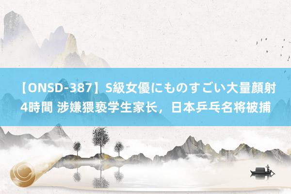 【ONSD-387】S級女優にものすごい大量顔射4時間 涉嫌猥亵学生家长，日本乒乓名将被捕