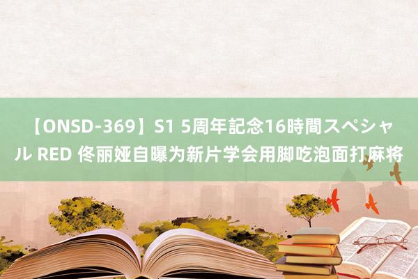 【ONSD-369】S1 5周年記念16時間スペシャル RED 佟丽娅自曝为新片学会用脚吃泡面打麻将