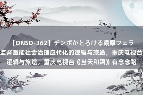 【ONSD-362】チンポがとろける濃厚フェラチオ4時間 造就性公论监督赋能社会治理应代化的逻辑与旅途，重庆电视台《当天和蔼》有念念路