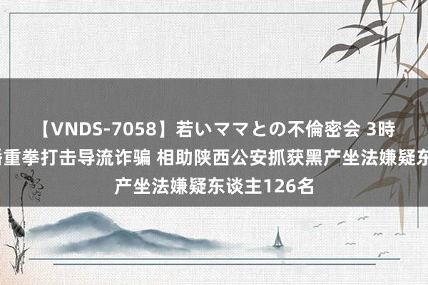 【VNDS-7058】若いママとの不倫密会 3時間 抖音直播重拳打击导流诈骗 相助陕西公安抓获黑产坐法嫌疑东谈主126名