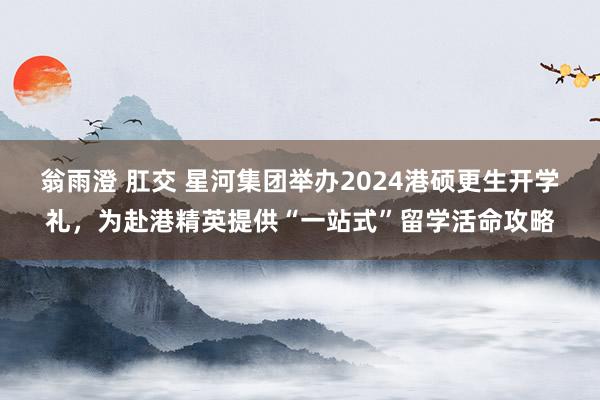 翁雨澄 肛交 星河集团举办2024港硕更生开学礼，为赴港精英提供“一站式”留学活命攻略