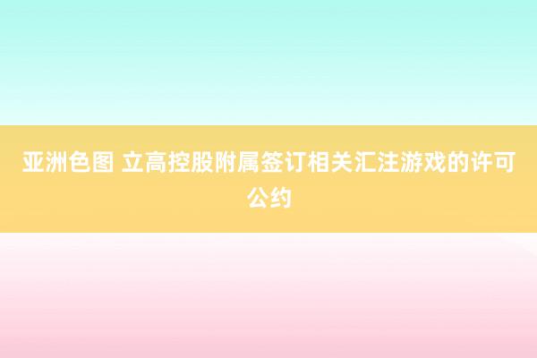 亚洲色图 立高控股附属签订相关汇注游戏的许可公约