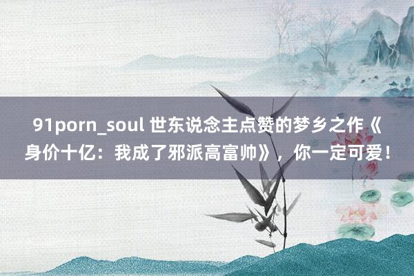 91porn_soul 世东说念主点赞的梦乡之作《身价十亿：我成了邪派高富帅》，你一定可爱！