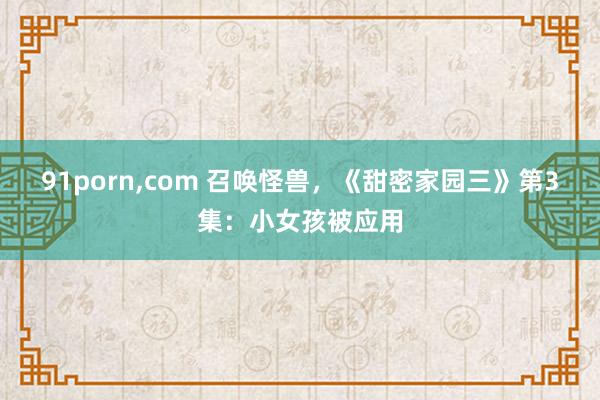 91porn，com 召唤怪兽，《甜密家园三》第3集：小女孩被应用