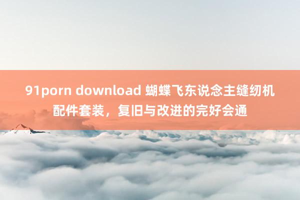 91porn download 蝴蝶飞东说念主缝纫机配件套装，复旧与改进的完好会通