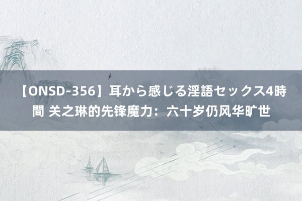 【ONSD-356】耳から感じる淫語セックス4時間 关之琳的先锋魔力：六十岁仍风华旷世