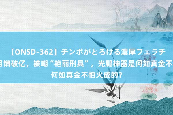 【ONSD-362】チンポがとろける濃厚フェラチオ4時間 月销破亿，被嘲“艳丽刑具”，光腿神器是何如真金不怕火成的？