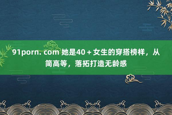 91porn. com 她是40＋女生的穿搭榜样，从简高等，落拓打造无龄感