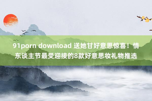 91porn download 送她甘好意思惊喜！情东谈主节最受迎接的8款好意思妆礼物推选