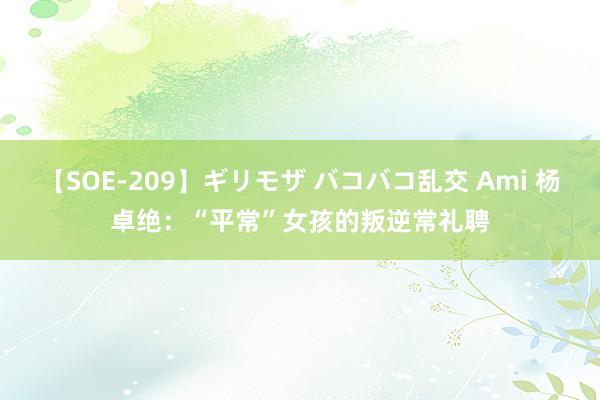 【SOE-209】ギリモザ バコバコ乱交 Ami 杨卓绝：“平常”女孩的叛逆常礼聘