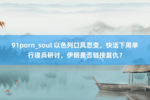 91porn_soul 以色列口风忽变，快活下周举行寝兵研讨，伊朗是否链接复仇？