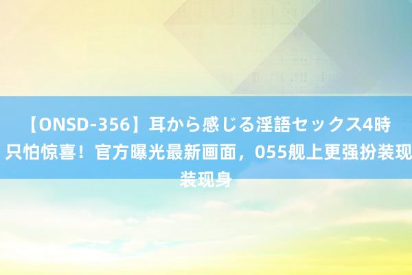 【ONSD-356】耳から感じる淫語セックス4時間 只怕惊喜！官方曝光最新画面，055舰上更强扮装现身