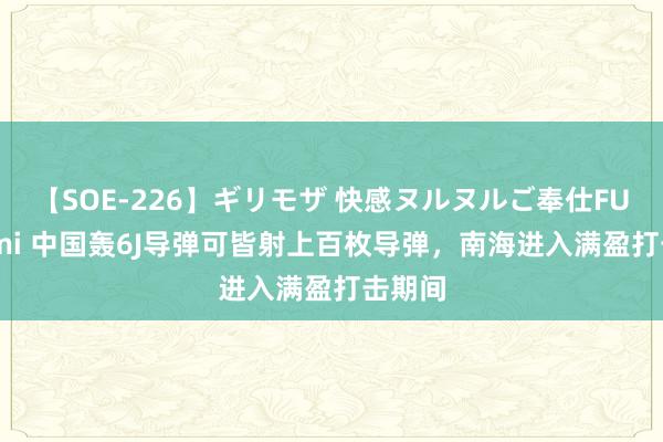 【SOE-226】ギリモザ 快感ヌルヌルご奉仕FUCK Ami 中国轰6J导弹可皆射上百枚导弹，南海进入满盈打击期间