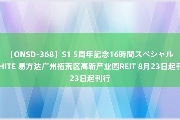 【ONSD-368】S1 5周年記念16時間スペシャル WHITE 易方达广州拓荒区高新产业园REIT 8月23日起刊行