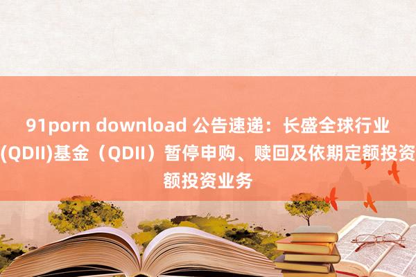 91porn download 公告速递：长盛全球行业搀和(QDII)基金（QDII）暂停申购、赎回及依期定额投资业务