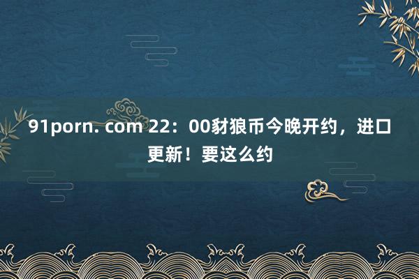 91porn. com 22：00豺狼币今晚开约，进口更新！要这么约