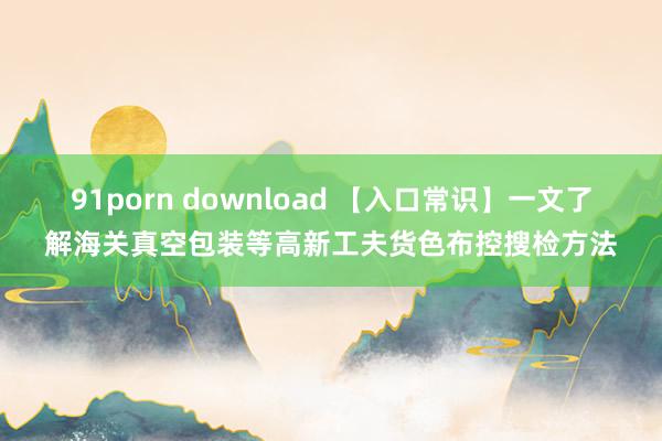 91porn download 【入口常识】一文了解海关真空包装等高新工夫货色布控搜检方法