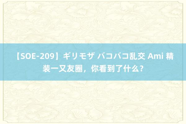 【SOE-209】ギリモザ バコバコ乱交 Ami 精装一又友圈，你看到了什么？